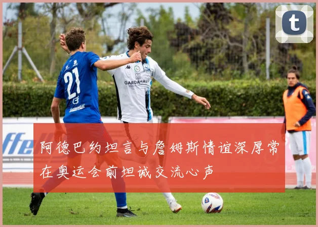阿德巴约坦言与詹姆斯情谊深厚常在奥运会前坦诚交流心声