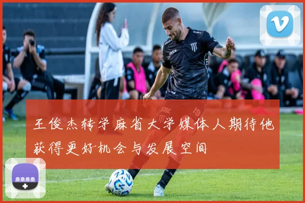 王俊杰转学麻省大学媒体人期待他获得更好机会与发展空间