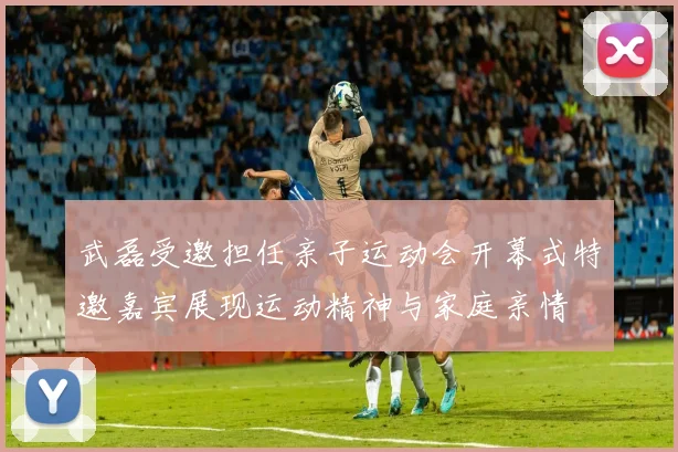 武磊受邀担任亲子运动会开幕式特邀嘉宾展现运动精神与家庭亲情