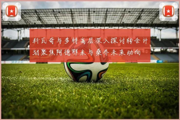 科瓦奇与多特高层深入探讨转会计划聚焦阿德耶米与桑乔未来动向