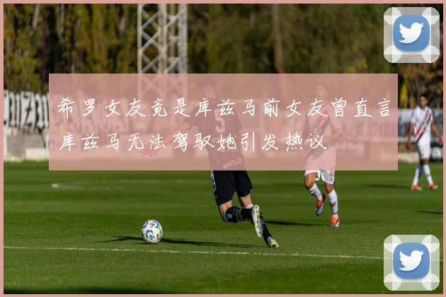 希罗女友竟是库兹马前女友曾直言库兹马无法驾驭她引发热议