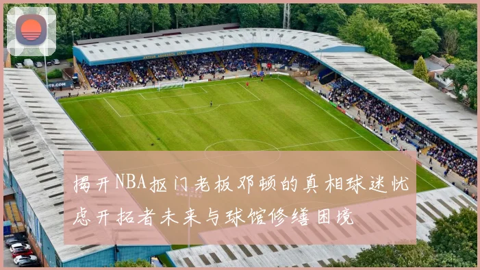 揭开NBA抠门老板邓顿的真相球迷忧虑开拓者未来与球馆修缮困境