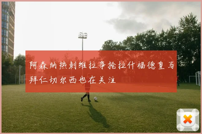 阿森纳热刺维拉争抢拉什福德皇马拜仁切尔西也在关注