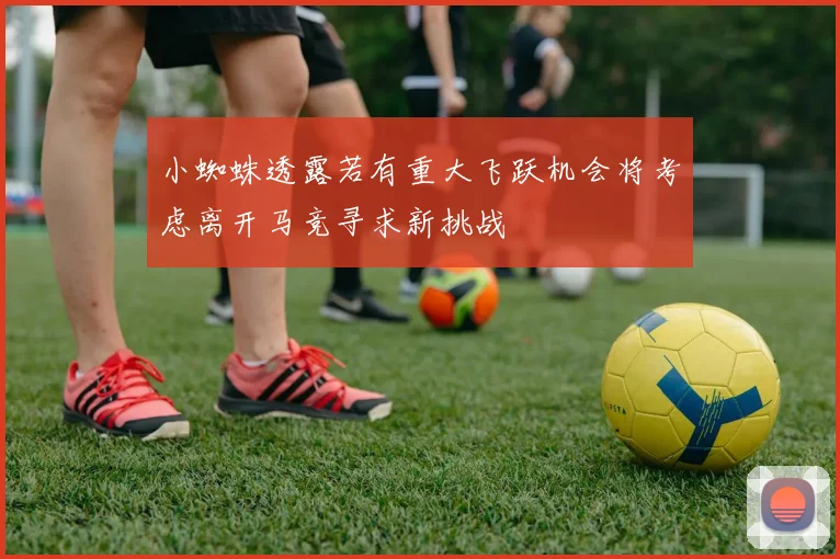 小蜘蛛透露若有重大飞跃机会将考虑离开马竞寻求新挑战