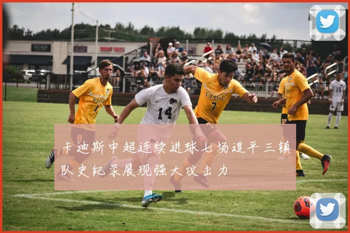 卡迪斯中超连续进球七场追平三镇队史纪录展现强大攻击力
