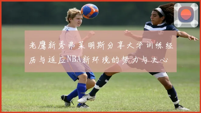 老鹰新秀弗莱明斯分享大学训练经历与适应NBA新环境的努力与决心