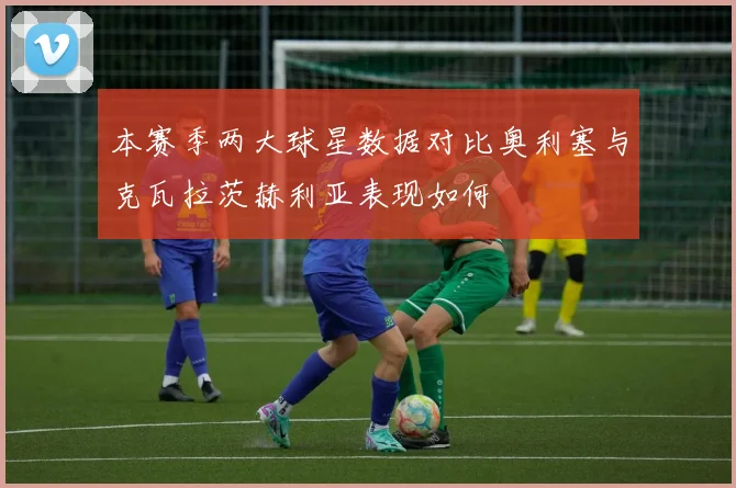 本赛季两大球星数据对比奥利塞与克瓦拉茨赫利亚表现如何