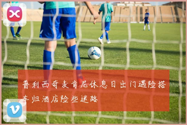 普利西奇麦肯尼休息日出门遇险搭车归酒店险些迷路