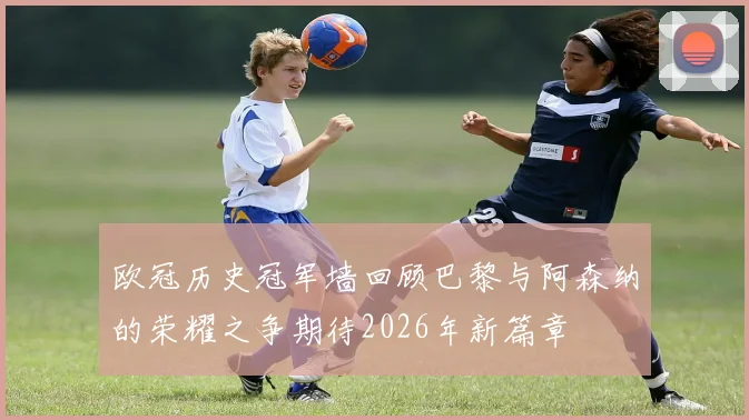 欧冠历史冠军墙回顾巴黎与阿森纳的荣耀之争期待2026年新篇章